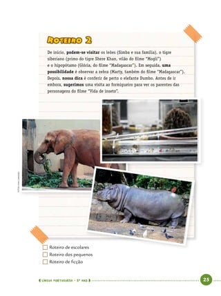  língua portuguesa • 5O
ANO      25  
	Roteiro de escolares
	Roteiro dos pequenos
	Roteiro de ficção
Roteiro 2
De início, podem-se visitar os leões (Simba e sua família), o tigre
siberiano (primo do tigre Shere Khan, vilão do filme “Mogli”)
e o hipopótamo (Glória, do filme “Madagascar”). Em seguida, uma
possibilidade é observar a zebra (Marty, também do filme “Madagascar”).
Depois, nossa dica é conferir de perto o elefante Dumbo. Antes de ir
embora, sugerimos uma visita ao formigueiro para ver os parentes das
personagens do filme “Vida de inseto”.
Fotos:IvanCarneiro
 