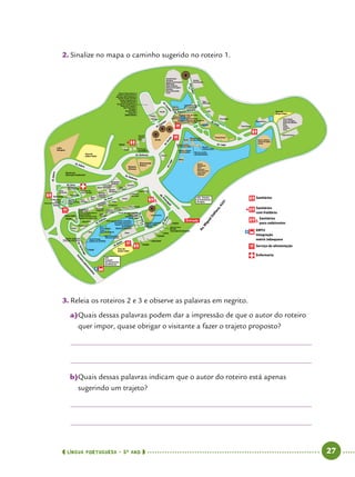 língua portuguesa • 5O
ANO      27  
3.	Releia os roteiros 2 e 3 e observe as palavras em negrito.
a)	Quais dessas palavras podem dar a impressão de que o autor do roteiro
quer impor, quase obrigar o visitante a fazer o trajeto proposto?
b)	Quais dessas palavras indicam que o autor do roteiro está apenas
sugerindo um trajeto?
Entrada
Av.M
iguelStéfano,4241
Área de
pique nique
Área de
pique nique
Área de
pique nique
Sanitários
EMTU
Integração
metrô Jabaquara
Serviço de alimentação
Enfermaria
Sanitários
com fraldário
Sanitários
para cadeirantes
ETE
Estação
de Tratamento
de Efluentes
ETA - Estação
de Tratamento
de Água
Al.PrincipalAl.Lago
Al. Lago
Al. Leão
Al. Planície Africana
ZôoSafári
Al.Girafa
Girafa
Al. Condor
Al.Condor
Al. Elefante
Al. Elefante
Al. Aves
Al. Zebra
Núcleo de
Educação Ambiental
Al.Zebra
Al. Urso
Al. Felinos
Al. Bisão
Al.Tartaruga
Portariaadm
inistrativa
Turaco violeta
Turacos
Pingüim
Jacaré-coroa
Tracajá
Tartaruga-do-amazonas
Lontra
Suricata
Lobo-Guará
Aoudad
Lagarto-teiú
Cachorro-
-do-mato
Araras
Iraras
Onça Pintada
Serval
Cacatua e
Papagaios
Formigueiro
Serpentes
e lagartos
Lince
CaracalLeopardo-
-das-neves
Gato
Pescador
Calaus
Suçuarana
Jaguatirica
Periquito-rei
Tucano Toco
Tucano de peito-branco
Araçari de Faixa
Seriema de Perna Preta
Papagaio-de-peito-roxo
Al.Bisão
Al.Jacaré
Leão-marinho
Colheireiro
Guará
Saracura Três Potes
Carauna
Pavão Verde
Urumutum
Mutum do
Espírito Santo
Urso
de Óculos
Bem Te Vi
Alma de Gato
Pavó
Cachorro-do-
-mato-vinagre
Alpaca
Tamanduá
Bandeira
Tamanduá
Bandeira
Berçário
Casa
da ÁguaMacaco
Barrigudo
Casa das
Serpentes
GigantesMicos
leão
Grou
Coroado
Rinoceronte
Branco
Elefante
Africano
Casuar
Cisnes
Mandarim
Irerê
Marrecas
Pato-de-crista
Coscoroba
Pelicano
Gibão
Macaco-aranha-
-de-cara-preta
Macaco-aranha-
-de-cara-vermelha
Macaco-aranha-
-de-testa-branca
Macaco-
-caiarara-preto
Quati
Macaco Prego
do Peito Amarelo Ganso-indiano
Ganso-do-Egito
Cisnes
Zebra de Grevy
Cisne Negro
Ganso do Egito
Ganso da Gâmbia
Ema
Tachã
Seriema
Irerê
Hipopótamo
Tigre Branco
Urso Negro
Leão
Tigre
Siberiano
Camelo
Dromedrário
Tadorna-ferrugem
Grou demoiselleJabuti
gigante
Grande Kudu
Avestruz
Gazela de Thompson
Waterbuck
Zebra-Damara
Tadorna Ferrugem
Avestruz
Grou Demoiselle
Cutia
Harpia
Harpia
Condor
Abutre Cabeça Branca
Gavião Casaca de Couro
Murucutu de Cara Branca
Gavião Pombo Grande
Gavião Pega Macaco
Gavião de Penacho
Gavião de Cauda Branca
Abutre do Coqueiro
Água Pescadora
Suindara
Mocho Diabo
Urubu Rei
Águia Chilena
Casa do
Sangue
Frio
Tartaruga-
-mordedora
Saimiri
Sagui
Lobo
Europeu
Flamingo
Tadorna Paraíso
Tadorna Ferrugem
Mandarim
Marreca cri-cri
Chipanzé
Pato de Crista
Irerê
Marreca Preta
Marreca da Patagônia
Pato Corredor
Orangotango
Jacaré-de-papo-amarelo
Tigre-d’água
Cágado-listrado
Jabuti-tinga
Tadorna Australiana
Tadorna radjah
Marrecas
Tartaruga-de-ouvido-vermelho
Tartaruga-americana
Cágado-de-barbicha
Jacaretinga
Jacaré-do-Pantanal
Bisão
Tracajá
Cágado-cabeçudo
Tartaruga-americana
Jabuti Piranga
Cágado-do-Nordeste
Anta
Emu
Grou Coroado
Tuiuiú
Ganso Australiano
Ganso Australiano
filhostes de cisne
2.	Sinalize no mapa o caminho sugerido no roteiro 1.
 