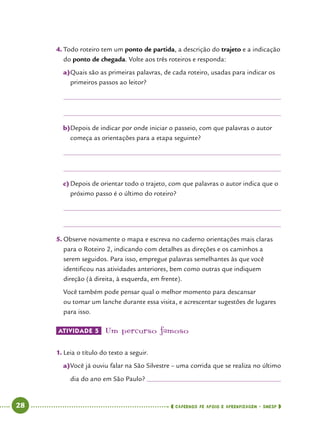   28      cadernos de apoio e aprendizagem · SmESP 
4.	Todo roteiro tem um ponto de partida, a descrição do trajeto e a indicação
do ponto de chegada. Volte aos três roteiros e responda:
a)	Quais são as primeiras palavras, de cada roteiro, usadas para indicar os
primeiros passos ao leitor?
b)	Depois de indicar por onde iniciar o passeio, com que palavras o autor
começa as orientações para a etapa seguinte?
c)	Depois de orientar todo o trajeto, com que palavras o autor indica que o
próximo passo é o último do roteiro?
5.	Observe novamente o mapa e escreva no caderno orientações mais claras
para o Roteiro 2, indicando com detalhes as direções e os caminhos a
serem seguidos. Para isso, empregue palavras semelhantes às que você
identificou nas atividades anteriores, bem como outras que indiquem
direção (à direita, à esquerda, em frente).
Você também pode pensar qual o melhor momento para descansar
ou tomar um lanche durante essa visita, e acrescentar sugestões de lugares
para isso.
ATIVIDADE 5 	Um percurso famoso
1.	Leia o título do texto a seguir.
a)	Você já ouviu falar na São Silvestre – uma corrida que se realiza no último
dia do ano em São Paulo? 	
 