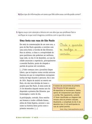  língua portuguesa • 5O
ANO      29  
b)	Que tipo de informações um texto que fale sobre essa corrida pode conter?
2.	Agora ouça com atenção a leitura em voz alta que seu professor fará e
verifique se o que você imaginou combina com o que diz o texto.
Uma festa nas ruas de São Paulo
Em meio às comemorações de um novo ano, o
povo de São Paulo aprendeu a conviver com
uma outra festa: a Corrida de São Silvestre.
Para os atletas, o clima e a receptividade do
povo paulistano não poderiam ser melhores.
Logo cedo, no dia 31 de dezembro, as ruas da
cidade anunciam o espetáculo, principalmente
a avenida Paulista, ponto de chegada e
partida de quinze mil corredores.
[...] Tudo começou com o jornalista Cásper
Líbero, que se inspirou numa corrida noturna
francesa em que os competidores carregavam
tochas de fogo durante o percurso. Era o ano
de 1924. Depois de assistir ao evento em
Paris, ele não teve dúvidas de trazer o
projeto para São Paulo. À meia-noite de
31 de dezembro daquele mesmo ano foi
disputada a primeira São Silvestre, que
homenageia o santo do dia.
A participação, contudo, ficou restrita
aos homens e coube a Alfredo Gomes,
atleta do Clube Espéria, escrever o seu
nome na história desta prova como o
primeiro vencedor. [...]
O número de concorrentes da primeira
São Silvestre foi bem pequeno:
60 esportistas se inscreveram e, destes,
apenas 48 compareceram para disputar
a corrida. Pelo regulamento, somente
37 foram classificados ao chegarem três
minutos atrás do primeiro colocado.
Atualmente, a competição do dia 31 de
dezembro leva 15 mil participantes às
ruas da capital paulista.
fonte: http://www.saosilvestre.com.br
Onde e quando
se realiza a
corrida.
 