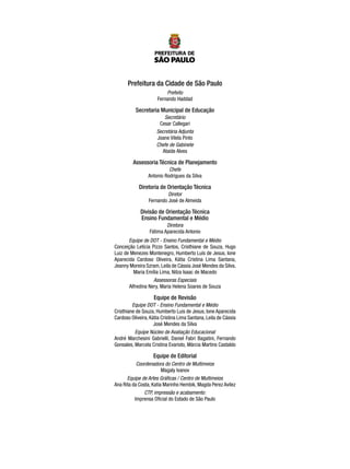 Prefeitura da Cidade de São Paulo
Prefeito
Fernando Haddad
Secretaria Municipal de Educação
Secretário
Cesar Callegari
Secretária Adjunta
Joane Vilela Pinto
Chefe de Gabinete
Ataíde Alves
Assessoria Técnica de Planejamento
Chefe
Antonio Rodrigues da Silva
Diretoria de Orientação Técnica
Diretor
Fernando José de Almeida
Divisão de Orientação Técnica
Ensino Fundamental e Médio
Diretora
Fátima Aparecida Antonio
Equipe de DOT - Ensino Fundamental e Médio
Conceição Letícia Pizzo Santos, Cristhiane de Souza, Hugo
Luiz de Menezes Montenegro, Humberto Luís de Jesus, Ione
Aparecida Cardoso Oliveira, Kátia Cristina Lima Santana,
Jeanny Moreira Szram, Leila de Cássia José Mendes da Silva,
Maria Emília Lima, Nilza Isaac de Macedo
Assessoras Especiais
Alfredina Nery, Maria Helena Soares de Souza
Equipe de Revisão
Equipe DOT - Ensino Fundamental e Médio
Cristhiane de Souza, Humberto Luis de Jesus, Ione Aparecida
Cardoso Oliveira, Kátia Cristina Lima Santana, Leila de Cássia
José Mendes da Silva
Equipe Núcleo de Avaliação Educacional
André Marchesini Gabrielli, Daniel Fabri Bagatini, Fernando
Gonsales, Marcela Cristina Evaristo, Márcia Martins Castaldo
Equipe de Editorial
Coordenadora do Centro de Multimeios
Magaly Ivanov
Equipe de Artes Gráficas / Centro de Multimeios
Ana Rita da Costa, Katia Marinho Hembik, Magda Perez Avilez
CTP, impressão e acabamento:
Imprensa Oficial do Estado de São Paulo
 