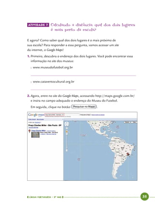  língua portuguesa • 5O
ANO      35  
ATIVIDADE 7 	Calculando a distância: qual dos dois lugares
é mais perto da escola?
E agora? Como saber qual dos dois lugares é o mais próximo de
sua escola? Para responder a essa pergunta, vamos acessar um site
da internet, o Google Maps!
1.	Primeiro, descubra o endereço dos dois lugares. Você pode encontrar essa
informação no site dos museus:
●● www.museudofutebol.org.br
●● www.cataventocultural.org.br
2.	Agora, entre no site do Google Maps, acessando http://maps.google.com.br/
e insira no campo adequado o endereço do Museu do Futebol.
Em seguida, clique no botão Pesquisar no Mapa .
 