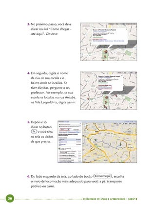   36      cadernos de apoio e aprendizagem · SmESP 
3.	No próximo passo, você deve
clicar no link “Como chegar –
Até aqui”. Observe:
4.	Em seguida, digite o nome
da rua de sua escola e o
bairro onde se localiza. Se
tiver dúvidas, pergunte a seu
professor. Por exemplo, se sua
escola se localiza na rua Aroaba,
na Vila Leopoldina, digite assim:
5.	Depois é só
clicar no botão
Ir e você terá
na tela os dados
de que precisa.
6.	Do lado esquerdo da tela, ao lado do botão Como chegar , escolha
o meio de locomoção mais adequado para você: a pé, transporte
público ou carro.
 