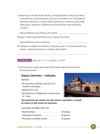  língua portuguesa • 5O
ANO      37  
7.	Repare que, no lado direito da tela, está reproduzido o mapa que indica
o caminho. Já no lado esquerdo, você verá um quadro com indicações de
diferentes itinerários, o tempo total do percurso e a distância percorrida.
Anote aqui o tempo ou a distância do itinerário que você considerou
o melhor:
Tempo/distância até o Museu do Futebol: 	
8.	Agora, repita o procedimento para o espaço Catavento.
Tempo/distância até o Catavento: 	
9.	Compare os dados encontrados e responda: qual é o mais próximo da sua
escola, o espaço Catavento ou o Museu do Futebol?
ATIVIDADE 8 	Quando ir e quanto custa?
1.	Leia os textos a seguir para obter informações sobre preço e horário
de funcionamento.
Espaço Catavento – visitação:
Horários:
•	De terça-feira a domingo, das 9h às 17h,
inclusive nos feriados.
•	Entrada até as 16h.
•	Recomenda-se a visitação para crianças acima
de 7 anos.
Para participar das sessões nas salas abaixo é necessária a retirada
de senhas no Hall Central do Catavento:
Capacidade de público por sala:
•	Nanotecnologia .. . . . . . . . . . . . . . . . . . . . . . . . . . . . .   48 pessoas
•	Laboratório de Química . . . . . . . . . . . . . . . . . . . . . .  40 pessoas
•	Prevenindo a Gravidez Juvenil .. . . . . . . . . . . . . . .  20 pessoas
JUCAMARTINS/PulsarImagens
 