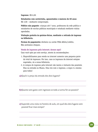  língua portuguesa • 5O
ANO      39  
Ingresso: R$ 6,00
Estudantes com carteirinha, aposentados e maiores de 60 anos:
R$ 3,00 – mediante comprovação.
Público não pagante: crianças até 7 anos, professores da rede pública e
estudantes de escolas públicas municipais e estaduais mediante visitas
agendadas.
Visitação gratuita às quintas-feiras, mediante a retirada de ingresso
na bilheteria.
Formas de pagamento: dinheiro ou cartão VISA débito/crédito.
Não aceitamos cheques.
Venda de ingressos pela internet. Acesse aqui!
Caso você opte por este serviço, atente às recomendações:
1.	Disponibilizamos para venda na internet somente uma pequena parte
do total de ingressos. Por isso, caso os ingressos da internet estejam
esgotados, vá a nossa bilheteria.
2.	A compra do ingresso pela internet não isenta o visitante das possíveis
filas na entrada no Museu. Uma vez com o ingresso, a regra é a mesma
para todos!
a)	Qual é o preço da entrada dos dois lugares?
b)	Quanto será gasto com ingressos se toda a turma for ao passeio?
c)	Supondo uma visita no horário de aula, em qual dos dois lugares será
possível ficar mais tempo?
 
