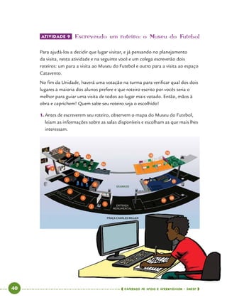   40      cadernos de apoio e aprendizagem · SmESP 
ATIVIDADE 9 	Escrevendo um roteiro: o Museu do Futebol
Para ajudá-los a decidir que lugar visitar, e já pensando no planejamento
da visita, nesta atividade e na seguinte você e um colega escreverão dois
roteiros: um para a visita ao Museu do Futebol e outro para a visita ao espaço
Catavento.
No fim da Unidade, haverá uma votação na turma para verificar qual dos dois
lugares a maioria dos alunos prefere e que roteiro escrito por vocês seria o
melhor para guiar uma visita de todos ao lugar mais votado. Então, mãos à
obra e caprichem! Quem sabe seu roteiro seja o escolhido!
1.	Antes de escreverem seu roteiro, observem o mapa do Museu do Futebol,
leiam as informações sobre as salas disponíveis e escolham as que mais lhes
interessam.
 