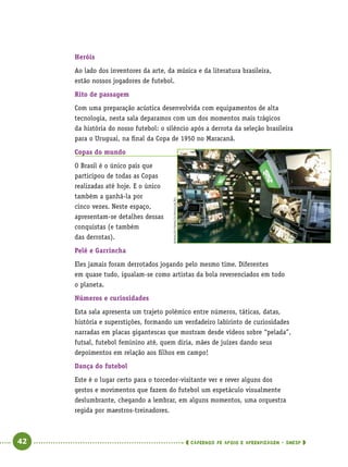   42      cadernos de apoio e aprendizagem · SmESP 
Heróis
Ao lado dos inventores da arte, da música e da literatura brasileira,
estão nossos jogadores de futebol.
Rito de passagem
Com uma preparação acústica desenvolvida com equipamentos de alta
tecnologia, nesta sala deparamos com um dos momentos mais trágicos
da história do nosso futebol: o silêncio após a derrota da seleção brasileira
para o Uruguai, na final da Copa de 1950 no Maracanã.
Copas do mundo
O Brasil é o único país que
participou de todas as Copas
realizadas até hoje. E o único
também a ganhá-la por
cinco vezes. Neste espaço,
apresentam-se detalhes dessas
conquistas (e também
das derrotas).
Pelé e Garrincha
Eles jamais foram derrotados jogando pelo mesmo time. Diferentes
em quase tudo, igualam-se como artistas da bola reverenciados em todo
o planeta.
Números e curiosidades
Esta sala apresenta um trajeto polêmico entre números, táticas, datas,
história e superstições, formando um verdadeiro labirinto de curiosidades
narradas em placas gigantescas que mostram desde vídeos sobre “pelada”,
futsal, futebol feminino até, quem diria, mães de juízes dando seus
depoimentos em relação aos filhos em campo!
Dança do futebol
Este é o lugar certo para o torcedor-visitante ver e rever alguns dos
gestos e movimentos que fazem do futebol um espetáculo visualmente
deslumbrante, chegando a lembrar, em alguns momentos, uma orquestra
regida por maestros-treinadores.
RonaldoFranco/Divulgação
 