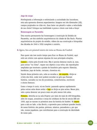  língua portuguesa • 5O
ANO      43  
Jogo de corpo
Privilegiando a informação e estimulando a curiosidade dos torcedores,
esta sala apresenta diversos experimentos: imagens em três dimensões (3D),
campos projetados no chão etc. Quer bater um pênalti e saber a velocidade
de seu chute? Coloque sua habilidade à prova e chute com toda a força!
Homenagem ao Pacaembu
Uma mostra permanente faz homenagem à construção do Estádio do
Pacaembu, um dos símbolos arquitetônicos da cidade de São Paulo. Plantas
arquitetônicas do projeto do estádio, vídeos de sua construção e fotografias
das décadas de 1940 e 1950 compõem o cenário.
2.	Agora, leia um possível roteiro de visita ao Museu do Futebol.
Para quem não tem muito tempo para ficar no Museu do Futebol, aqui
está um roteiro com apenas algumas de suas principais atrações.
Comece a visita pela Grande área. Não é preciso demorar muito aí, mas,
para entrar “no clima”, repare nos objetos à sua volta: são reproduções
ampliadas que mostram a paixão do brasileiro pelo esporte: flâmulas,
bandeiras, jogo de botão, cartazes, chaveiros etc.
Saindo dessa primeira sala, suba as escadas e, em seguida, dirija-se
à Sala dos Gols, onde você poderá recordar os gols que fizeram
história, narrados na voz de jornalistas, comentaristas, escritores
e atores famosos.
Como o tempo é curto, vá em frente, passando apenas rapidamente
pelas outras salas desse andar e logo se dirija ao piso acima. Nesse piso,
vale a pena demorar um pouco mais em pelo menos três salas.
Primeiro, detenha-se na sala Origens: por meio de mais de 400 fotografias,
além de roupas, acessórios e cenas do cotidiano do fim do século XIX até
1930, aqui se narram os primeiros anos da história do futebol. Vá depois
para a sala ao lado, a dos Heróis, e aproveite para conhecer grandes heróis
de nossa história: são poetas, pintores, músicos, pensadores e, por que
não, nossos jogadores, que contribuíram para a construção da identidade
de nosso país.
 