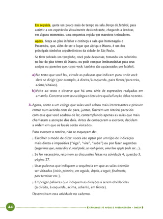   44      cadernos de apoio e aprendizagem · SmESP 
Em seguida, gaste um pouco mais de tempo na sala Dança do futebol, para
assistir a um espetáculo visualmente deslumbrante, chegando a lembrar,
em alguns momentos, uma orquestra regida por maestros-treinadores.
Agora, desça ao piso inferior e conheça a sala que homenageia o
Pacaembu, que, além de ser o lugar que abriga o Museu, é um dos
principais símbolos arquitetônicos da cidade de São Paulo.
Se tiver sobrado um tempinho, você pode descansar, tomando um cafezinho
no bar do piso térreo do Museu, ou pode comprar lembrancinhas para seus
amigos ou parentes que, como você, também são apaixonados por futebol.
a)	No texto que você leu, circule as palavras que indicam para onde você
deve se dirigir (por exemplo, à direita/à esquerda, para frente/para trás,
acima/abaixo).
b)	Volte ao texto e observe que há uma série de expressões realçadas em
amarelo.Conversecomseuscolegasedescubraqualafunçãodelasnotexto.
3.	Agora, conte a um colega que salas você achou mais interessantes e procure
entrar num acordo com ele para, juntos, fazerem um roteiro parecido
com esse que você acabou de ler, contemplando apenas as salas que mais
chamaram a atenção dos dois. Antes de começarem a escrever, decidam
a ordem em que os locais serão visitados.
	 Para escrever o roteiro, não se esqueçam de:
●● Escolher o modo de dizer: vocês vão optar por um tipo de indicação
mais direta e impositiva (“siga”, “vire”, “suba”) ou por fazer sugestões
(sugerimos que, nossa dica é, você pode, se você quiser, uma boa opção pode ser...).
●● Se for necessário, retomem as discussões feitas na atividade 4, questão 3,
página 27.
●● Usar palavras que indiquem a sequência em que as salas deverão
ser visitadas (inicie, primeiro, em seguida, depois, a seguir, finalmente,
para terminar etc.).
●● Empregar palavras que indiquem as direções a serem obedecidas
(à direita, à esquerda, acima, adiante, em frente).
Desenvolvam esta atividade no caderno.
 