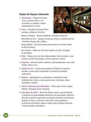   46      cadernos de apoio e aprendizagem · SmESP 
Seções do Espaço Catavento
1.	Astronomia – Viagem do homem
à Lua, o sistema solar, o céu
de estrelas, as galáxias, viagem
interplanetária e outros;
2.	Terra – Formação do planeta Terra,
geologia, paisagens terrestres;
•	Biomas e Ecologia – Biomas brasileiros e educação ambiental;
•	Maravilhas da Terra – Passeios virtuais por roteiros na América do Sul
e do Norte, Europa, Ásia e África;
•	Passeio Digital – Um emocionante passeio aéreo em 3D pela cidade
do Rio de Janeiro;
•	Arte Cinética – Filmes em 3D da Av. Paulista em 1919 e da Igreja
de São Bento.
3.	Vida – Origem única da vida, biodiversidade, vida no oceano, corpo
humano, mundo microscópico, célula e genoma e outros;
4.	Engenho – Sala das ilusões, mecânica, eletromagnetismo, som, calor,
fluidos, óptica e luz;
5.	Estúdio de TV – O grupo faz gravações de telejornal, esquetes
variados, novelas para compreender o processo da produção
audiovisual;
6.	Matéria – Experimentos no Laboratório e descobertas sobre
medicamentos, átomos, cores, gastronomia, construção, silício,
reciclagem e tecidos;
7.	Alerta e Educação para Resultados – Alerta para o fumo, drogas,
bebidas. Vantagens da boa educação;
8.	Sala Jogos do Poder – Monte dos Sábios: escale e escute histórias
e aventuras de personalidades históricas; Arte que Revela a História:
descubra momentos importantes da História do Brasil com Portinari;
Questões de Hoje e de Sempre: opine sobre temas polêmicos;
As Histórias da História: assista a vídeos sobre conflitos históricos
e decida posições estratégicas.
EDUARDOANIZELLI/FOLHAIMAGEM
 