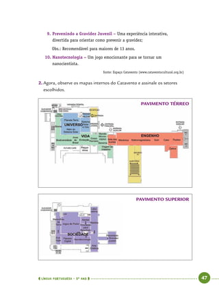  língua portuguesa • 5O
ANO      47  
9.	Prevenindo a Gravidez Juvenil – Uma experiência interativa,
divertida para orientar como prevenir a gravidez;
	 Obs.: Recomendável para maiores de 13 anos.
10.	Nanotecnologia – Um jogo emocionante para se tornar um
nanocientista.
fonte: Espaço Catavento (www.cataventocultural.org.br)
2.	Agora, observe os mapas internos do Catavento e assinale os setores
escolhidos.
PAVIMENTO TÉRREO
PAVIMENTO SUPERIOR
 