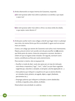   48      cadernos de apoio e aprendizagem · SmESP 
3.	Ainda observando os mapas internos do Catavento, responda:
a)	Se você quisesse saber mais sobre os planetas e as estrelas a que seção
e setor iria?
b)	Se você quisesse saber mais sobre o clima e as áreas verdes da cidade,
a que seção e setor deveria ir?
4.	Ainda para auxiliar você e seus colegas a decidir que lugar visitar e a planejar
essa visita, da mesma forma que fez na atividade 9, agora você vai escrever
mais um roteiro.
Conte a um colega que setores do Catavento você achou mais interessantes.
Depois, procure entrar num acordo com ele para escolher os três setores
que farão parte do roteiro. Antes de começarem a escrever, decidam a
ordem em que os lugares serão visitados. Em seguida, escrevam outro
roteiro, semelhante ao feito por vocês anteriormente.
Para escrever o roteiro, não se esqueçam de:
●● Escolher o modo de dizer: vocês vão optar por um tipo de indicação
mais direta e impositiva (“siga”, “vire”, “suba”) ou por fazer sugestões
(sugerimos que, nossa dica é, você pode, se você quiser, uma boa opção pode ser...).
●● Usar palavras que indiquem a sequência em que os setores deverão
ser visitados (inicie, primeiro, em seguida, depois, a seguir, finalmente,
para terminar etc.).
●● Empregar palavras que indiquem as direções a serem obedecidas
(à direita, à esquerda, acima, adiante, em frente).
Desenvolvam esta atividade no caderno.
 