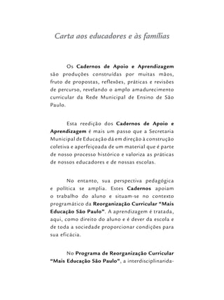 Carta aos educadores e às famílias
Os Cadernos de Apoio e Aprendizagem
são produções construídas por muitas mãos,
fruto de propostas, reflexões, práticas e revisões
de percurso, revelando o amplo amadurecimento
curricular da Rede Municipal de Ensino de São
Paulo.
Esta reedição dos Cadernos de Apoio e
Aprendizagem é mais um passo que a Secretaria
Municipal de Educação dá em direção à construção
coletiva e aperfeiçoada de um material que é parte
de nosso processo histórico e valoriza as práticas
de nossos educadores e de nossas escolas.
No entanto, sua perspectiva pedagógica
e política se amplia. Estes Cadernos apoiam
o trabalho do aluno e situam-se no contexto
programático da Reorganização Curricular “Mais
Educação São Paulo”. A aprendizagem é tratada,
aqui, como direito do aluno e é dever da escola e
de toda a sociedade proporcionar condições para
sua eficácia.
No Programa de Reorganização Curricular
“Mais Educação São Paulo”, a interdisciplinarida-
 