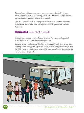   50      cadernos de apoio e aprendizagem · SmESP 
Depois dessa revisão, troquem seus textos com outra dupla. Os colegas
deverão apontar trechos que ainda possam estar difíceis de compreender ou
que estejam com algum problema de ortografia.
Com base no que disserem, “retoquem” mais uma vez o texto e ele estará
pronto para, quem sabe, ter o privilégio de servir de guia para o passeio
da turma.
ATIVIDADE 12 	Ponto final: a escolha
Então, chegamos ao ponto final desta Unidade. Para quantos lugares ela
levou você, não é? Quanta coisa você aprendeu!
Agora, a turma escolherá qual dos dois passeios vocês poderiam fazer e qual
roteiro poderia ser seguido. É possível que vocês não consigam fazer o passeio
escolhido, mas, se conseguirem, quem sabe este ponto final se transforme em
um novo ponto de partida...
 