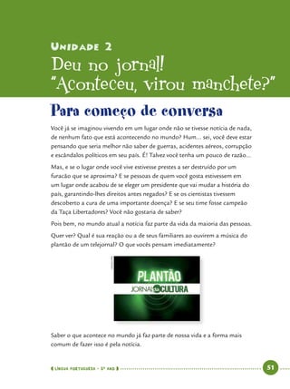  língua portuguesa • 5O
ANO      51  
Unidade 2
Deu no jornal!
“Aconteceu
’
virou manchete?”
Para começo de conversa
Você já se imaginou vivendo em um lugar onde não se tivesse notícia de nada,
de nenhum fato que está acontecendo no mundo? Hum... sei, você deve estar
pensando que seria melhor não saber de guerras, acidentes aéreos, corrupção
e escândalos políticos em seu país. É! Talvez você tenha um pouco de razão...
Mas, e se o lugar onde você vive estivesse prestes a ser destruído por um
furacão que se aproxima? E se pessoas de quem você gosta estivessem em
um lugar onde acabou de se eleger um presidente que vai mudar a história do
país, garantindo-lhes direitos antes negados? E se os cientistas tivessem
descoberto a cura de uma importante doença? E se seu time fosse campeão
da Taça Libertadores? Você não gostaria de saber?
Pois bem, no mundo atual a notícia faz parte da vida da maioria das pessoas.
Quer ver? Qual é sua reação ou a de seus familiares ao ouvirem a música do
plantão de um telejornal? O que vocês pensam imediatamente?
Saber o que acontece no mundo já faz parte de nossa vida e a forma mais
comum de fazer isso é pela notícia.
CEDOC/FPA
 