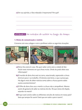   54      cadernos de apoio e aprendizagem · SmESP 
c)	Em sua opinião, o fato relatado é importante? Por quê?
ATIVIDADE 2 	Os veículos da notícia ao longo do tempo
1.	Meios de comunicação e notícia
Converse com seus colegas e com o professor sobre as seguintes situações:
a)	Dona Ana está em casa. Ela quer saber como está a cidade de São
Paulo neste momento em que chove muito. Onde ela pode obter essa
informação?
b)	O marido de dona Ana está no carro, estacionado, esperando a chuva
diminuir para ir ao trabalho. O trânsito está lento, o que o preocupa.
Há algum meio de obter notícias tanto sobre a chuva quanto sobre
outros acontecimentos?
c)	O filho de dona Ana usa o metrô e a chuva não o atrapalhará. Mesmo
assim ele gostaria de saber as notícias do dia. De que meios ele dispõe,
estando no metrô?
d)	O que você conclui sobre os diferentes veículos de notícia em nosso país?
Será que sempre foi assim? Será que em todo o país é assim?
 