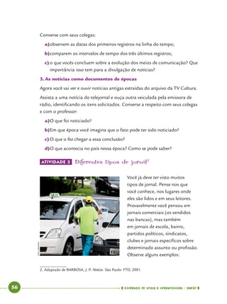   56      cadernos de apoio e aprendizagem · SmESP 
Converse com seus colegas:
a)	observem as datas dos primeiros registros na linha do tempo;
b)	comparem os intervalos de tempo dos três últimos registros;
c)	o que vocês concluem sobre a evolução dos meios de comunicação? Que
importância isso tem para a divulgação de notícias?
3.	As notícias como documentos de épocas
Agora você vai ver e ouvir notícias antigas extraídas do arquivo da TV Cultura.
Assista a uma notícia do telejornal e ouça outra veiculada pela emissora de
rádio, identificando os itens solicitados. Converse a respeito com seus colegas
e com o professor:
a)	O que foi noticiado?
b)	Em que época você imagina que o fato pode ter sido noticiado?
c)	O que o fez chegar a essa conclusão?
d)	O que acontecia no país nessa época? Como se pode saber?
ATIVIDADE 3 	Diferentes tipos de jornal2
Você já deve ter visto muitos
tipos de jornal. Pense nos que
você conhece, nos lugares onde
eles são lidos e em seus leitores.
Provavelmente você pensou em
jornais comerciais (os vendidos
nas bancas), mas também
em jornais de escola, bairro,
partidos políticos, sindicatos,
clubes e jornais específicos sobre
determinado assunto ou profissão.
Observe alguns exemplos:
2.	Adaptado de BARBOSA, J. P. Notícia. São Paulo: FTD, 2001.
IvanCarneiro
 