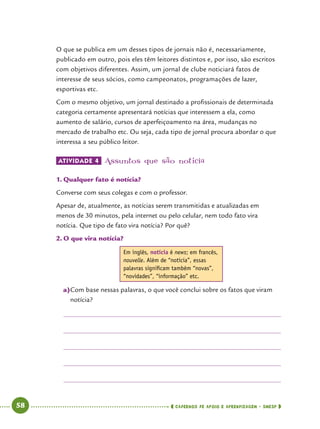   58      cadernos de apoio e aprendizagem · SmESP 
O que se publica em um desses tipos de jornais não é, necessariamente,
publicado em outro, pois eles têm leitores distintos e, por isso, são escritos
com objetivos diferentes. Assim, um jornal de clube noticiará fatos de
interesse de seus sócios, como campeonatos, programações de lazer,
esportivas etc.
Com o mesmo objetivo, um jornal destinado a profissionais de determinada
categoria certamente apresentará notícias que interessem a ela, como
aumento de salário, cursos de aperfeiçoamento na área, mudanças no
mercado de trabalho etc. Ou seja, cada tipo de jornal procura abordar o que
interessa a seu público leitor.
ATIVIDADE 4 	Assuntos que são notícia
1.	Qualquer fato é notícia?
Converse com seus colegas e com o professor.
Apesar de, atualmente, as notícias serem transmitidas e atualizadas em
menos de 30 minutos, pela internet ou pelo celular, nem todo fato vira
notícia. Que tipo de fato vira notícia? Por quê?
2.	O que vira notícia?
Em inglês, notícia é news; em francês,
nouvelle. Além de “notícia”, essas
palavras significam também “novas”,
“novidades”, “informação” etc.
a)	Com base nessas palavras, o que você conclui sobre os fatos que viram
notícia?
 