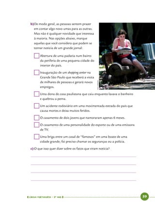  língua portuguesa • 5O
ANO      59  
b)	De modo geral, as pessoas sentem prazer
em contar algo novo umas para as outras.
Mas não é qualquer novidade que interessa
à maioria. Nas opções abaixo, marque
aquelas que você considera que podem se
tornar notícia de um grande jornal:
	Abertura de uma padaria num bairro
da periferia de uma pequena cidade do
interior do país.
	Inauguração de um shopping center na
Grande São Paulo que receberá a visita
de milhares de pessoas e gerará novos
empregos.
	Uma dona de casa paulistana que caiu enquanto lavava o banheiro
e quebrou a perna.
	Um acidente rodoviário em uma movimentada estrada do país que
causa mortes e deixa muitos feridos.
	O casamento de dois jovens que namoraram apenas 6 meses.
	O casamento de uma personalidade do esporte ou de uma emissora
de TV.
	Uma briga entre um casal de “famosos” em uma boate de uma
cidade grande; foi preciso chamar os seguranças ou a polícia.
c)	O que isso quer dizer sobre os fatos que viram notícia?
IvanCarneiro
 