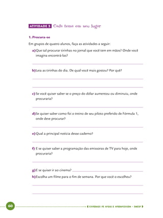   60      cadernos de apoio e aprendizagem · SmESP 
ATIVIDADE 5 	Cada tema em seu lugar
1.	Procura-se
Em grupos de quatro alunos, faça as atividades a seguir:
a)	Que tal procurar tirinhas no jornal que você tem em mãos? Onde você
imagina encontrá-las?
b)	Leia as tirinhas do dia. De qual você mais gostou? Por quê?
c)	Se você quiser saber se o preço do dólar aumentou ou diminuiu, onde
procuraria?
d)	Se quiser saber como foi o treino de seu piloto preferido de Fórmula 1,
onde deve procurar?
e)	Qual a principal notícia desse caderno?
f)	E se quiser saber a programação das emissoras de TV para hoje, onde
procuraria?
g)	E se quiser ir ao cinema? 	
h)	Escolha um filme para o fim de semana. Por que você o escolheu?
 