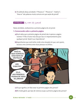  língua portuguesa • 5O
ANO      61  
Você viu
o que aconteceu
essa noite em
São Paulo?
TÁ lá...
nas primeiras
páginas de todos
os jornais!
Não.
O que foi?
i)	O subtítulo dessa atividade é “Procura-se”. “Procura-se”, “vende-se”,
“troca-se” são palavras muito comuns em que seção do jornal?
ATIVIDADE 6 	A cara do jornal
Nesta atividade, analisaremos a primeira página de um jornal.
1.	Conversando sobre a primeira página
a)	Você sabia que a primeira página do jornal não é apenas a página
número 1? Ela é muito mais do que isso e é importantíssima para
qualquer jornal. Qual é sua importância?
b)	Suponhamos que você tenha vivido uma situação em que, sem querer,
escutou uma conversa entre duas pessoas no ônibus.
c)	O que significa um fato estar na primeira página dos jornais?
d)	De modo geral, que tipo de notícias ocupa a primeira página dos jornais?
 