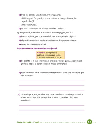  língua portuguesa • 5O
ANO      63  
a)	Qual é o aspecto visual dessa primeira página?
●● Há imagens? De que tipo (fotos, desenhos, charges, ilustrações,
quadrinhos)?
●● Há cores? Onde?
b)	As letras são sempre do mesmo tamanho? Por quê?
Agora que você já observou e analisou a primeira página, discuta:
c)	Em sua opinião, por que esses títulos estão na primeira página?
d)	Algum fato noticiado recebe mais destaque do que outros? Qual?
e)	Como é dado esse destaque?
3.	Reconhecendo uma manchete de jornal
Manchete: Título principal,
publicado com destaque. Indica
o fato mais importante da edição.
a)	De acordo com essa informação, analise os títulos que aparecem nessa
primeira página e identifique qual deles é a manchete.
b)	Você encontrou mais de uma manchete no jornal? Por que você acha que
isso acontece?
c)	De modo geral, um jornal escolhe para manchete a notícia que considera
a mais importante. Em sua opinião, por que o jornal escolheu essa
manchete?
 