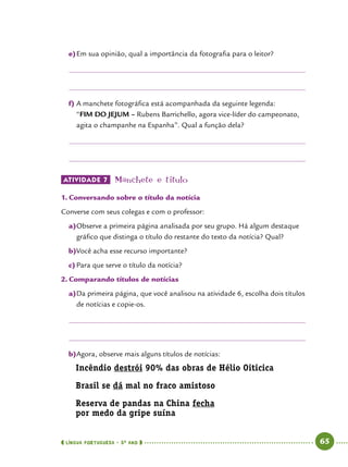  língua portuguesa • 5O
ANO      65  
e)	Em sua opinião, qual a importância da fotografia para o leitor?
f)	A manchete fotográfica está acompanhada da seguinte legenda:
“FIM DO JEJUM – Rubens Barrichello, agora vice-líder do campeonato,
agita o champanhe na Espanha”. Qual a função dela?
ATIVIDADE 7 	Manchete e título
1.	Conversando sobre o título da notícia
Converse com seus colegas e com o professor:
a)	Observe a primeira página analisada por seu grupo. Há algum destaque
gráfico que distinga o título do restante do texto da notícia? Qual?
b)	Você acha esse recurso importante?
c)	Para que serve o título da notícia?
2.	Comparando títulos de notícias
a)	Da primeira página, que você analisou na atividade 6, escolha dois títulos
de notícias e copie-os.
b)	Agora, observe mais alguns títulos de notícias:
Incêndio destrói 90% das obras de Hélio Oiticica
Brasil se dá mal no fraco amistoso
Reserva de pandas na China fecha
por medo da gripe suína
 