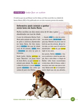  língua portuguesa • 5O
ANO      67  
ATIVIDADE 8 	Linha fina na notícia
A notícia que seu professor vai ler relata um fato ocorrido na cidade de
Santa Maria (RS) e foi publicada em um dos maiores jornais do estado.
Enfermeira ajuda animais a ganhar
novos lares em Santa Maria
Mulher recolheu em dois meses cerca de 60 cães e gatos
abandonados nas ruas da cidade
Título
Linha fina
O amor da enfermeira Marlise Flach
Werle pelos animais tem salvo a vida
de gatos e cachorros abandonados
em Santa Maria. Em dois meses,
ela já recolheu das ruas da cidade
cerca de 60 animais, cuidou deles
e encontrou um novo lar para os
bichinhos.
Desde junho, Marlise participa da
seção “Mascotes”, do jornal Diário
de Santa Maria, na qual anuncia os
animais para adoção. Ela conta que
a ideia de procurar o jornal começou
quando encontrou uma cadela que
acabara de parir sete filhotes.
— Quando voltei lá a mãe dos cachor-
ros estava morta, tive de trazer todos
para casa. Mexendo um pouco mais no
local em que eles estavam, vi que ha-
via mais, ao todo eram 20 cachorros
abandonados – conta ela, que carrega
ração no seu carro.
Aos poucos, Marlise começou a bus­
car os cachorros e colocá-los para ado-
ção. Para a sorte deles e a alegria de
­Marlise, todos foram encaminhados
a novos lares. Além de buscar, cuidar e
encontrar uma nova casa para os ani-
mais, Marlise ainda faz um acompanha-
mento depois que eles são adotados.
ANDREWOLNEY/GETTYIMAGES
 