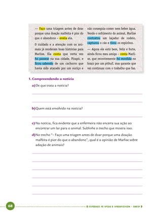   68      cadernos de apoio e aprendizagem · SmESP 
1.	Compreendendo a notícia
a)	De que trata a notícia?
b)	Quem está envolvido na notícia?
c)	Na notícia, fica evidente que a enfermeira não encerra sua ação ao
encontrar um lar para o animal. Sublinhe o trecho que mostra isso.
d)	No trecho “– Faço uma triagem antes de doar porque uma doação
malfeita é pior do que o abandono”, qual é a opinião de Marlise sobre
adoção de animais?
— Faço uma triagem antes de doar
porque uma doação malfeita é pior do
que o abandono – avalia ela.
O cuidado e a atenção com os ani-
mais já renderam boas histórias para
Marlise. Ela conta que certa vez
foi passear na sua cidade, Pirapó, e
ficou sabendo de um cachorro que
havia sido atacado por um ouriço e
não conseguia comer nem beber água.
Vendo o sofrimento do animal, Marlise
contratou um laçador de rodeio,
captu­rou o cão e tirou os espinhos.
— Agora ele está bem, feliz e forte,
ainda ficou meu amigo – conta Marli-
se, que recentemente foi mordida no
braço por um pitbull, mas garante que
vai continuar com o trabalho que faz.
 
