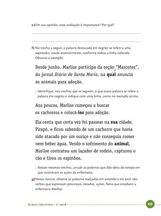  língua portuguesa • 5O
ANO      69  
e)	Em sua opinião, essa avaliação é importante? Por quê?
f)	No trecho a seguir, a palavra destacada em negrito se refere a uma
expressão, usada anteriormente, conforme indica a linha colorida.
Observe o exemplo:
Desde junho, Marlise participa da seção “Mascotes”,
do jornal Diário de Santa Maria, na qual anuncia
os animais para adoção.
●● Identifique, nos trechos que se seguem, a que outra palavra se refere a
palavra em negrito e indique com uma linha, como no exemplo acima.
Aos poucos, Marlise começou a buscar
os cachorros e colocá-los para adoção.
Ela conta que certa vez foi passear na sua cidade,
Pirapó, e ficou sabendo de um cachorro que havia
sido atacado por um ouriço e não conseguia comer
nem beber água. Vendo o sofrimento do animal,
Marlise contratou um laçador de rodeio, capturou o
cão e tirou os espinhos.
●● Nesses mesmos trechos, circule as palavras que dão ideia do tempo em
que ocorreram as ações da enfermeira.
g)	Nessa notícia, observe as palavras realçadas em amarelo e em azul: são
verbos que expressam processos, estados, ações, fatos que envolvem a
enfermeira Marlise.
 