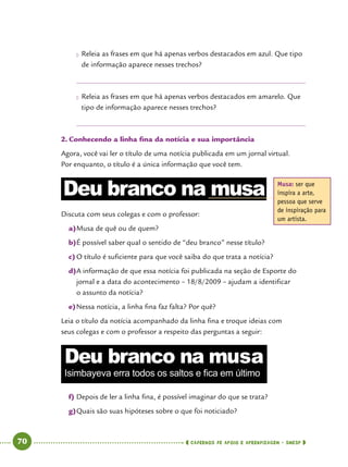   70      cadernos de apoio e aprendizagem · SmESP 
●● Releia as frases em que há apenas verbos destacados em azul. Que tipo
de informação aparece nesses trechos?
●● Releia as frases em que há apenas verbos destacados em amarelo. Que
tipo de informação aparece nesses trechos?
2.	Conhecendo a linha fina da notícia e sua importância
Agora, você vai ler o título de uma notícia publicada em um jornal virtual.
Por enquanto, o título é a única informação que você tem.
Discuta com seus colegas e com o professor:
a)	Musa de quê ou de quem?
b)	É possível saber qual o sentido de “deu branco” nesse título?
c)	O título é suficiente para que você saiba do que trata a notícia?
d)	A informação de que essa notícia foi publicada na seção de Esporte do
jornal e a data do acontecimento – 18/8/2009 – ajudam a identificar
o assunto da notícia?
e)	Nessa notícia, a linha fina faz falta? Por quê?
Leia o título da notícia acompanhado da linha fina e troque ideias com
seus colegas e com o professor a respeito das perguntas a seguir:
f)	Depois de ler a linha fina, é possível imaginar do que se trata?
g)	Quais são suas hipóteses sobre o que foi noticiado?
Musa: ser que
inspira a arte,
pessoa que serve
de inspiração para
um artista.
Deu branco na musa
Deu branco na musa
Isimbayeva erra todos os saltos e fica em último
 