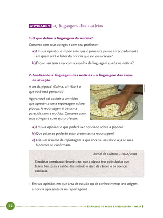   72      cadernos de apoio e aprendizagem · SmESP 
ATIVIDADE 9 	A linguagem das notícias
1.	O que define a linguagem da notícia?
Converse com seus colegas e com seu professor:
a)	Em sua opinião, é importante que o jornalista pense antecipadamente
em quem será o leitor da notícia que ele vai escrever?
b)	O que isso tem a ver com a escolha da linguagem usada na notícia?
2.	Analisando a linguagem das notícias – a linguagem das áreas
de atuação
A vez da pipoca! Calma, aí! Não é o
que você está pensando!
Agora você vai assistir a um vídeo
que apresenta uma reportagem sobre
pipoca. A reportagem é bastante
parecida com a notícia. Converse com
seus colegas e com seu professor:
a)	Em sua opinião, o que poderá ser noticiado sobre a pipoca?
b)	Que palavras poderão estar presentes na reportagem?
c)	Leia um resumo da reportagem a que você vai assistir e veja se suas
hipóteses se confirmam.
Jornal da Cultura – 20/8/2009
Cientistas americanos descobriram que a pipoca tem substâncias que
fazem bem para a saúde, diminuindo o risco de câncer e de doenças
cardíacas.
●● Em sua opinião, em que área de estudo ou de conhecimento teve origem
a notícia apresentada na reportagem?
CEDOC/FPA
 