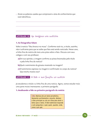  língua portuguesa • 5O
ANO      73  
●● Anote as palavras usadas que comprovam a área de conhecimento que
você identificou.
ATIVIDADE 10 	As imagens nas notícias
1.	As fotografias falam
Volte à notícia “Deu branco na musa”. Conforme você viu, o título, sozinho,
não é suficiente para que se saiba que fato está sendo noticiado. Nesse caso,
a linha fina da notícia dá mais uma pista sobre o fato. Discuta com seus
colegas e com seu professor.
a)	Em sua opinião, a imagem confirma as pistas levantadas pelo título
e pela linha fina da notícia?
b)	Qual o sentimento da ginasta mostrado na imagem?
c)	O sentimento expresso na imagem é confirmado no corpo da notícia?
Que trecho mostra isso?
ATIVIDADE 11 	O lide e sua função na notícia
Já estudamos o título e a linha fina de uma notícia. Agora, vamos estudar mais
uma parte muito interessante: o primeiro parágrafo.
1.	Analisando o lide ou primeiro parágrafo da notícia
Lide: Abertura de um texto jornalístico.
Apresenta sucintamente o assunto, destaca
o fato principal ou cria um clima para atrair o
leitor para o texto. O lide tradicional responde
a seis perguntas: o quê, quem, quando, onde,
como e por quê.
 