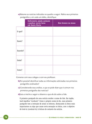   74      cadernos de apoio e aprendizagem · SmESP 
a)	Retome as notícias indicadas no quadro a seguir. Releia seus primeiros
parágrafos e, em cada um deles, identifique:
Enfermeira ajuda animais
a ganhar novos lares
em Santa Maria
Deu branco na musa
O quê?
Quem?
Quando?
Onde?
Como?
Converse com seus colegas e com seu professor.
b)	Foi possível identificar todas as informações solicitadas nos primeiros
parágrafos analisados?
c)	Considerando essa análise, o que se pode dizer que é comum nos
primeiros parágrafos das notícias?
d)	Leia o trecho a seguir e observe o que ele diz sobre o lide.
O primeiro parágrafo de uma notícia recebe o nome de lide. Em inglês,
lead significa “conduzir”. Como o próprio nome já diz, esse primeiro
parágrafo tem a intenção de atrair os leitores, destacando os fatos mais
importantes ou algo que cause certa sensação no leitor, com o objetivo
de levá-lo (conduzi-lo) à leitura do restante da notícia.
 