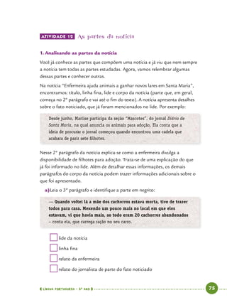  língua portuguesa • 5O
ANO      75  
ATIVIDADE 12 	As partes da notícia
1.	Analisando as partes da notícia
Você já conhece as partes que compõem uma notícia e já viu que nem sempre
a notícia tem todas as partes estudadas. Agora, vamos relembrar algumas
dessas partes e conhecer outras.
Na notícia “Enfermeira ajuda animais a ganhar novos lares em Santa Maria”,
encontramos: título, linha fina, lide e corpo da notícia (parte que, em geral,
começa no 2º parágrafo e vai até o fim do texto). A notícia apresenta detalhes
sobre o fato noticiado, que já foram mencionados no lide. Por exemplo:
Desde junho, Marlise participa da seção “Mascotes”, do jornal Diário de
Santa Maria, na qual anuncia os animais para adoção. Ela conta que a
ideia de procurar o jornal começou quando encontrou uma cadela que
acabara de parir sete filhotes.
Nesse 2º parágrafo da notícia explica-se como a enfermeira divulga a
disponibilidade de filhotes para adoção. Trata-se de uma explicação do que
já foi informado no lide. Além de detalhar essas informações, os demais
parágrafos do corpo da notícia podem trazer informações adicionais sobre o
que foi apresentado.
a)	Leia o 3º parágrafo e identifique a parte em negrito:
— Quando voltei lá a mãe dos cachorros estava morta, tive de trazer
todos para casa. Mexendo um pouco mais no local em que eles
estavam, vi que havia mais, ao todo eram 20 cachorros abandonados
– conta ela, que carrega ração no seu carro.
	lide da notícia
	linha fina
	relato da enfermeira
	relato do jornalista de parte do fato noticiado
 