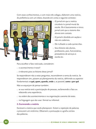   82      cadernos de apoio e aprendizagem · SmESP 
Com esses conhecimentos, e com mais três colegas, elaborem uma notícia,
de preferência com um relato, levando em conta o seguinte contexto:
Para escolher o fato noticiado, considerem:
●● o acontecimento é novo?
●● é relevante para os leitores desse jornal?
Se responderam não a estas perguntas, reconsiderem o tema da notícia. Se
responderam sim, passem ao planejamento da notícia, definindo os aspectos
fundamentais: o quê, quem, quando, onde e, se possível, como e por quê.
Não se esqueçam de pensar também:
●● se sua notícia terá a participação de pessoas, esclarecendo o fato ou
relatando uma experiência.
●● na ordem dos acontecimentos e na organização coerente do texto.
●● na linguagem que vão usar: formal ou informal.
2.	Escrevendo a notícia
Escrevam a notícia que vocês planejaram. Evitem a repetição de palavras
e procurem um sinônimo. Observem a pontuação e a grafia correta
das palavras.
●	 O jornal em que a notícia
circulará é o jornal mural da
escola. Ele é basicamente o único
jornal com que a maioria dos
alunos tem contato.
●	 O jornal é dividido em seções e
não em cadernos.
●	 Ele é afixado a cada quinze dias.
●	 Seus leitores são alunos,
professores, pais, funcionários,
prestadores de serviços à
escola etc.
 