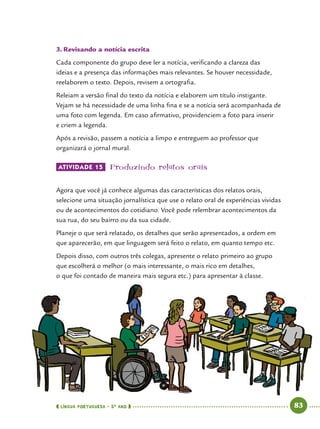  língua portuguesa • 5O
ANO      83  
3.	Revisando a notícia escrita
Cada componente do grupo deve ler a notícia, verificando a clareza das
ideias e a presença das informações mais relevantes. Se houver necessidade,
reelaborem o texto. Depois, revisem a ortografia.
Releiam a versão final do texto da notícia e elaborem um título instigante.
Vejam se há necessidade de uma linha fina e se a notícia será acompanhada de
uma foto com legenda. Em caso afirmativo, providenciem a foto para inserir
e criem a legenda.
Após a revisão, passem a notícia a limpo e entreguem ao professor que
organizará o jornal mural.
ATIVIDADE 15 	Produzindo relatos orais
Agora que você já conhece algumas das características dos relatos orais,
selecione uma situação jornalística que use o relato oral de experiências vividas
ou de acontecimentos do cotidiano. Você pode relembrar acontecimentos da
sua rua, do seu bairro ou da sua cidade.
Planeje o que será relatado, os detalhes que serão apresentados, a ordem em
que aparecerão, em que linguagem será feito o relato, em quanto tempo etc.
Depois disso, com outros três colegas, apresente o relato primeiro ao grupo
que escolherá o melhor (o mais interessante, o mais rico em detalhes,
o que foi contado de maneira mais segura etc.) para apresentar à classe.
 