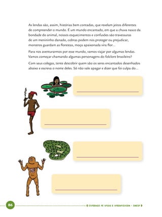   86      cadernos de apoio e aprendizagem · SmESP 
As lendas são, assim, histórias bem contadas, que revelam jeitos diferentes
de compreender o mundo. É um mundo encantado, em que a chuva nasce da
bondade do animal, nossos esquecimentos e confusões são travessuras
de um menininho danado, cobras podem nos proteger ou prejudicar,
monstros guardam as florestas, moça apaixonada vira flor...
Para nos aventurarmos por esse mundo, vamos viajar por algumas lendas.
Vamos começar chamando algumas personagens do folclore brasileiro?
Com seus colegas, tente descobrir quem são os seres encantados desenhados
abaixo e escreva o nome deles. Só não vale apagar e dizer que foi culpa do...
 