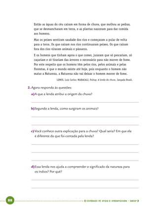   88      cadernos de apoio e aprendizagem · SmESP 
Então as águas do céu caíram em forma de chuva, que molhou as pedras,
que se desmancharam em terra, e as plantas nasceram para dar comida
aos homens.
Mas os peixes sentiram saudade dos rios e começaram a pular de volta
para a terra. Os que caíram nos rios continuaram peixes. Os que caíram
fora dos rios viraram animais e pássaros.
E os homens que tinham agora o que comer, juraram que só pescariam, só
caçariam e só tirariam das árvores o necessário para não morrer de fome.
Por este respeito que os homens têm pelos rios, pelos animais e pelas
florestas, é que o mundo existe até hoje, pois enquanto o homem não
matar a Natureza, a Natureza não vai deixar o homem morrer de fome.
LEMOS, Luiz Carlos; MAXACALI, Puhuy. A lenda da chuva. Jangada Brasil.
2.	Agora responda às questões:
a)	A que a lenda atribui a origem da chuva?
b)	Segundo a lenda, como surgiram os animais?
c)	Você conhece outra explicação para a chuva? Qual seria? Em que ela
é diferente da que foi contada pela lenda?
d)	Essa lenda nos ajuda a compreender o significado da natureza para
os índios? Por quê?
 