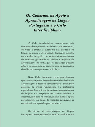 Os Cadernos de Apoio e
Aprendizagem de Língua
Portuguesa e o Ciclo
Interdisciplinar
	O Ciclo Interdisciplinar caracteriza-se pela
continuidadenoprocessodealfabetizaçãoeletramento,
de modo a ampliar a autonomia nas atividades de
leitura, de escrita e de oralidade. Pressupõe também
um trabalho integrado com as áreas de conhecimento
do currículo, garantindo os direitos e objetivos de
aprendizagem, de forma que os educandos possam
olhar o mesmo objeto de conhecimento na perspectiva
dos diferentes componentes curriculares.
Nesse Ciclo, destaca-se, como procedimento
que conduz ao pleno desenvolvimento dos direitos de
aprendizagem, a docência compartilhada – envolvendo
professor de Ensino Fundamental I e professores
especialistas. Essa ação conjunta visa o desenvolvimento
de Projetos e a integração dos saberes docentes e
discentes, com base na reflexão, análise, avaliação para
aprendizagem, na busca de respostas adequadas às
necessidades de aprendizagem dos alunos.
Os direitos de aprendizagem em Língua
Portuguesa, nessa perspectiva, estão atrelados a uma
 
