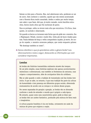   90      cadernos de apoio e aprendizagem · SmESP 
Saíram os dois para a floresta. Mas, mal adentraram nela, perderam-se um
do outro. Sem conhecer o caminho, aquele que não estava acostumado
com a floresta ficou muito assustado. Andou e andou por muito tempo,
sem saber o que fazer. Até que, já muito cansado, ouviu barulhos estra-
nhos, berros muito altos que lhe encheram de pavor.
Para se proteger, subiu na árvore mais alta que encontrou. E lá ficou, bem
quieto, só ouvindo e observando.
Foi quando os berros se tornaram mais fortes que ele pôde ver o monstro. Era
o Mapinguari. Peludo, enorme e muito feio, tinha pés de burro virados para
trás. Trazia debaixo do braço o velho companheiro caçador, já morto. Do cor-
po do caçador, o monstro arrancava pedaços, que comia enquanto gritava:
“No domingo também se come!”.
4.	Vamos relembrar o que já aprendemos sobre o gênero lenda? Leia
silenciosamente o texto a seguir, destacando as informações que você
considerar importantes.
Lendas
As lendas são histórias transmitidas oralmente através dos tempos.
De um jeito simples, essas histórias explicam não apenas acontecimentos
misteriosos e sobrenaturais, mas também os fenômenos da natureza, suas
origens e comportamentos, além de corriqueiros fatos do cotidiano.
Não se sabe quando e onde a tradição de transmissão oral das lendas teve
início. O que se sabe, no entanto, é que essa tradição faz parte da cultura
da humanidade e tem presença em diferentes grupos sociais, oferecendo
ensinamentos de acordo com as crenças e os valores desses grupos.
Por serem repassadas de geração a geração, as lendas vão se alterando
conforme o modo de entender o mundo que é próprio a cada época.
No entanto, quase como uma característica geral, pode-se dizer que
as lendas têm um caráter fantástico, produzido pela mistura de fatos reais
e imaginários.
A cultura popular brasileira é rica em lendas, certamente em razão da
mistura de povos que originou a nação.
 