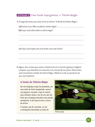  língua portuguesa • 5O
ANO      91  
ATIVIDADE 2 	Uma lenda tupi-guarani: a Vitória-Régia
1.	O segundo texto que você vai ler se chama “A lenda da Vitória-Régia”.
a)	Você já ouviu falar na planta vitória-régia? 	
b)	O que você sabe sobre a vitória-régia?
c)	O que você espera de uma lenda com esse título?
2.	Agora, leia o texto que conta a história de um curumim (garoto) indígena
corajoso, que descobre os costumes e as crenças de seu povo. Nesse texto,
você encontrará a lenda da Vitória-Régia. Observe se ela se aproxima do
que você esperava.
A lenda da Vitória-Régia
Em um longínquo lugar da Amazônia, em
uma noite de forte tempestade, nasceu
um pequeno curumim. Logo ao nascer,
seus olhinhos viram a luz de um raio tão
forte que conseguiu derrubar uma grande
seringueira. E até hoje lá está o tronco
da árvore.
O cacique, pai do curumim, ao ver
a seringueira derrubada na noite do
Vitória-régia
GUILLERMOLEGARIA/AFPPHOTO
 