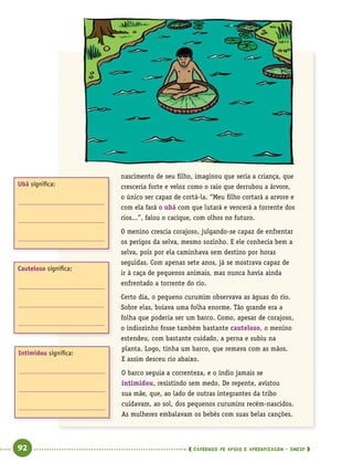   92      cadernos de apoio e aprendizagem · SmESP 
nascimento de seu filho, imaginou que seria a criança, que
cresceria forte e veloz como o raio que derrubou a árvore,
o único ser capaz de cortá-la. “Meu filho cortará a arvore e
com ela fará o ubá com que lutará e vencerá a torrente dos
rios...”, falou o cacique, com olhos no futuro.
O menino crescia corajoso, julgando-se capaz de enfrentar
os perigos da selva, mesmo sozinho. E ele conhecia bem a
selva, pois por ela caminhava sem destino por horas
seguidas. Com apenas sete anos, já se mostrava capaz de
ir à caça de pequenos animais, mas nunca havia ainda
enfrentado a torrente do rio.
Certo dia, o pequeno curumim observava as águas do rio.
Sobre elas, boiava uma folha enorme. Tão grande era a
folha que poderia ser um barco. Como, apesar de corajoso,
o indiozinho fosse também bastante cauteloso, o menino
estendeu, com bastante cuidado, a perna e subiu na
planta. Logo, tinha um barco, que remava com as mãos.
E assim desceu rio abaixo.
O barco seguia a correnteza, e o índio jamais se
intimidou, resistindo sem medo. De repente, avistou
sua mãe, que, ao lado de outras integrantes da tribo
cuidavam, ao sol, dos pequenos curumins recém-nascidos.
As mulheres embalavam os bebês com suas belas canções.
Intimidou significa:
Cauteloso significa:
Ubá significa:
 