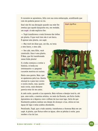  língua portuguesa • 5O
ANO      93  
O curumim se aproximou, feliz com sua nova embarcação, acreditando que
com ela poderia pescar no rio.
Qual não foi sua decepção quando sua mãe lhe
revelou que aquele barquinho era, em verdade,
um uapê. A mãe explicou-lhe:
— Tupã transformou a mais formosa das índias
em planta. O que você tem não é um barco.
É apenas uma planta, um uapê.
— Mas você me disse que, um dia, eu teria
o meu barco, o meu ubá.
— Seu ubá, meu filho, você
construirá. Essa é uma planta.
É Naia, que foi transformada
nessa linda planta!
E a índia começou a contar a
história. A lenda era
interessante e o pequeno
curumim mostrou-se curioso.
Havia uma garota, Naia, que
se apaixonou pela Lua. Queria
alcançá-la e para isso correu
e correu muito, mas, quanto
mais corria, mais distante
parecia estar do seu amor.
A cada noite, quando a Lua aparecia, Naia voltava a desejar tocá-la, até
que, uma noite, a menina avistou, no meio da floresta, um forte clarão.
Aproximou-se e deparou com o reflexo da Lua num lago. Certa de que
finalmente poderia realizar seu desejo de alcançar a Lua, atirou-se nas
águas do lago e nelas acabou afundando.
Penalizado, Tupã, que a tudo assistia, transformou a formosa Naia em um
uapê. A planta, que flutua sobre as águas, abre as pétalas à noite, para
receber a luz da Lua.
Uapê significa:
 