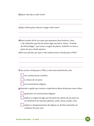  língua portuguesa • 5O
ANO      95  
b)	Quem são elas e onde vivem?
c)	Que informações indicam o lugar onde vivem?
d)	Você acabou de ler um texto que apresenta duas histórias. Uma,
a do indiozinho que faz da vitória-régia seu barco. Outra, “A lenda
da Vitória-Régia”, que conta a origem da planta. Sublinhe no texto a
parte em que a lenda aparece.
e)	Em sua opinião, por que a mãe resolve contar a lenda para o filho?
f)	Ao contar a lenda para o filho, a mãe está transmitindo a ele:
	um conhecimento científico
	a cultura de um povo
	um ensinamento religioso
g)	Assinale a opção que mostra a importância dessa lenda para esses índios:
	apresentar um ensinamento religioso
	explicar a origem de algo que faz parte da cultura de seu povo ou
um fenômeno da natureza (plantas, vento, chuva, trovão, rios)
	explicar o desaparecimento de objetos ou de fatos estranhos ao
cotidiano de uma casa
 