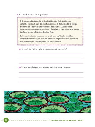   96      cadernos de apoio e aprendizagem · SmESP 
5.	Mas e sobre a ciência, o que dizer?
O termo ciência apresenta definições diversas. Pode-se dizer, no
entanto, que ela é fruto de questionamentos do homem sobre a própria
humanidade e sobre o funcionamento da natureza. Alguns desses
questionamentos podem dar origem a descobertas científicas. Mas podem,
também, gerar explicações não científicas.
Entre as ciências da natureza, em geral, uma explicação científica é
aquela desenvolvida com base em pesquisas, cujos resultados podem ser
comprovados pela observação ou por experimentos.
a)	Na lenda da vitória-régia, o que está sendo explicado?
b)	Por que a explicação apresentada na lenda não é científica?
 