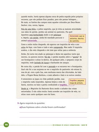   98      cadernos de apoio e aprendizagem · SmESP 
quando muito, havia apenas alguma cerca de pedra erguida pelos próprios
escravos, que não podiam ficar parados, para não pensar bobagem...
No mais, os limites dos campos eram aqueles colocados por Deus Nosso
Senhor: rios, cerros, lagoas.
Pois de uma feita, o pobre negrinho, que já vivia as maiores atrocidades
nas mãos do patrão, perdeu um animal no pastoreio. Pra quê!
Apanhou uma barbaridade atado a um palanque
e, depois, cai-caindo, ainda foi mandado procurar o
animal extraviado.
Como a noite vinha chegando, ele agarrou um toquinho de vela e uns
avios de fogo, com fumo e tudo e saiu campeando. Mas nada! O toquinho
acabou, o dia veio chegando e ele teve que voltar para a estância.
Então, foi outra vez atado ao palanque e desta vez apanhou tanto que
morreu, ou pareceu morrer. Vai daí, o patrão mandou abrir a “panela” de
um formigueiro e atirar lá dentro, de qualquer jeito, o pequeno corpo do
negrinho, todo lanhado de laçaço e banhando em sangue.
No outro dia, o patrão foi com a peonada e os escravos ver o formigueiro.
Qual não foi a sua surpresa ao ver o negrinho do pastoreio: ele estava lá,
mas de pé, com a pele lisa, sem nenhuma marca das chicotadas. Ao lado
dele, a Virgem Nossa Senhora, e mais adiante o baio e os outros cavalos.
O estancieiro se jogou no chão pedindo perdão, mas
o negrinho nada respondeu. Apenas beijou a mão da
Santa, montou no baio e partiu conduzindo a tropilha.
Desde aí, o Negrinho do Pastoreio ficou sendo o achador das coisas
extraviadas. E não cobra muito: basta acender um toquinho de vela, ou
atirar num canto qualquer naco de fumo.
3.	Agora responda às questões:
a)	Suas hipóteses sobre a lenda foram confirmadas?
Extraviado: que se
extraviou, desviou
do caminho.
Tropilha: pequena
tropa de animais.
 
