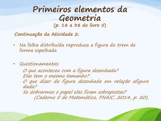 Primeiros elementos da
Geometria
(p. 18 a 38 do livro 5)
Continuação da Atividade 2:
• Na folha distribuída reproduza a figura do trem de
forma espelhada
• Questionamentos:
O que aconteceu com a figura desenhada?
Elas tem o mesmo tamanho?
O que dizer da figura desenhada em relação afigura
dada?
Se dobrarmos o papel elas ficam sobrepostas?
(Caderno 5 de Matemática, PNAIC, 2014, p. 20).
 