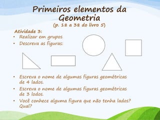 Primeiros elementos da
Geometria
(p. 18 a 38 do livro 5)
Atividade 3:
• Realizar em grupos
• Descreva as figuras:
• Escreva o nome de algumas figuras geométricas
de 4 lados.
• Escreva o nome de algumas figuras geométricas
de 3 lodos.
• Você conhece alguma figura que não tenha lados?
Qual?
 