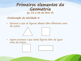 Primeiros elementos da
Geometria
(p. 18 a 38 do livro 5)
Continuação da Atividade 3:
• Escreva o que as figuras abaixo têm diferente uma
da outra:
• Agora escreva o que estas figuras têm de igual
uma da outra:
 